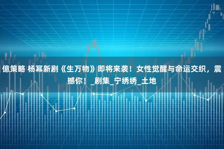 億策略 杨幂新剧《生万物》即将来袭！女性觉醒与命运交织，震撼你！_剧集_宁绣绣_土地
