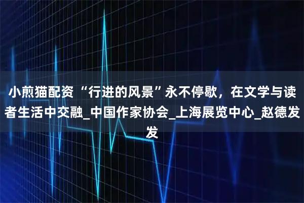小煎猫配资 “行进的风景”永不停歇，在文学与读者生活中交融_中国作家协会_上海展览中心_赵德发