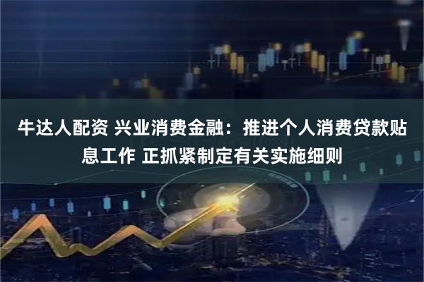 牛达人配资 兴业消费金融：推进个人消费贷款贴息工作 正抓紧制定有关实施细则