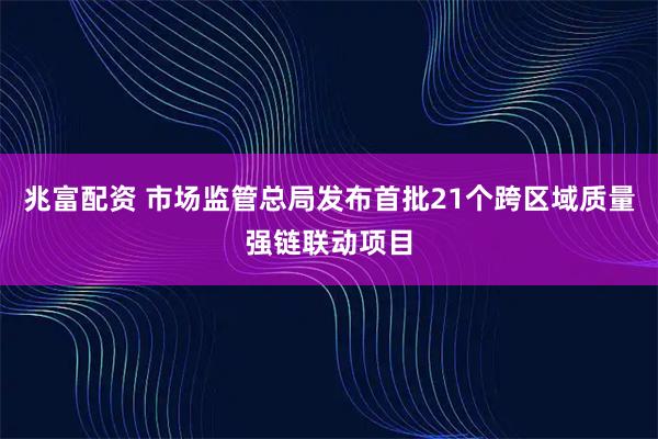 兆富配资 市场监管总局发布首批21个跨区域质量强链联动项目