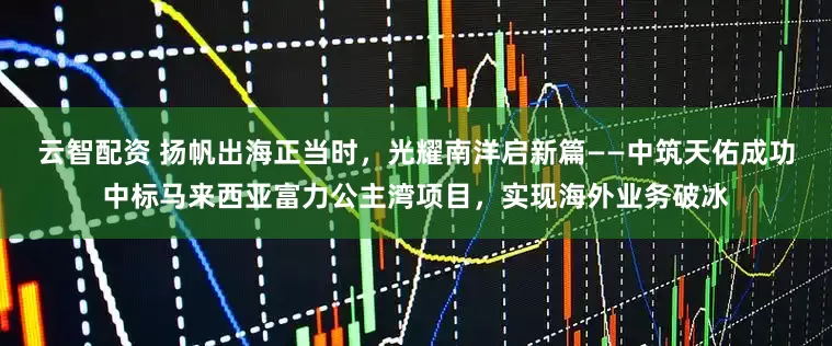 云智配资 扬帆出海正当时，光耀南洋启新篇——中筑天佑成功中标马来西亚富力公主湾项目，实现海外业务破冰