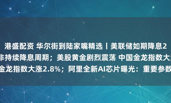 港盛配资 华尔街到陆家嘴精选丨美联储如期降息25个基点 鲍威尔强调非持续降息周期；美股黄金剧烈震荡 中国金龙指数大涨2.8%；阿里全新AI芯片曝光：重要参数与H20相当！