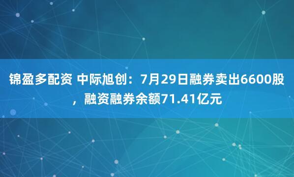 锦盈多配资 中际旭创：7月29日融券卖出6600股，融资融券余额71.41亿元