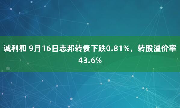 诚利和 9月16日志邦转债下跌0.81%，转股溢价率43.6%