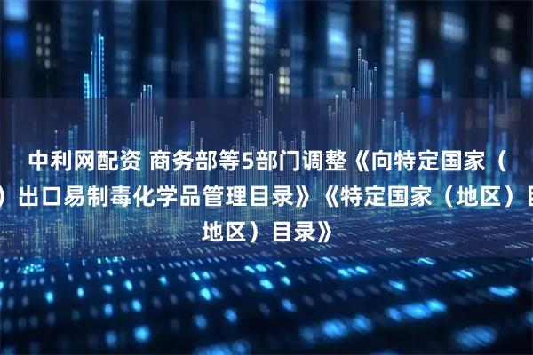 中利网配资 商务部等5部门调整《向特定国家（地区）出口易制毒化学品管理目录》《特定国家（地区）目录》