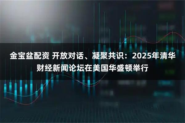 金宝盆配资 开放对话、凝聚共识：2025年清华财经新闻论坛在美国华盛顿举行