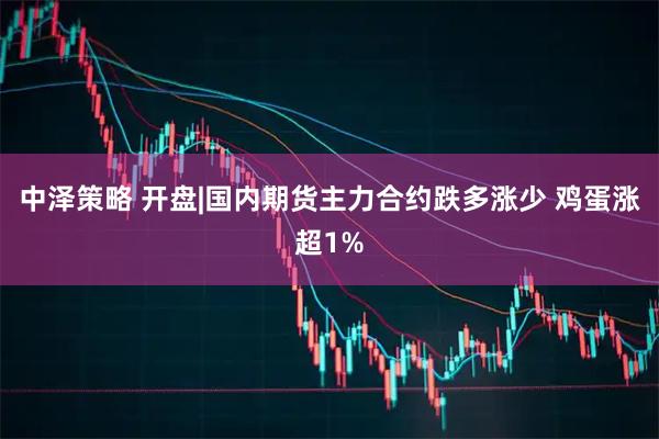 中泽策略 开盘|国内期货主力合约跌多涨少 鸡蛋涨超1%